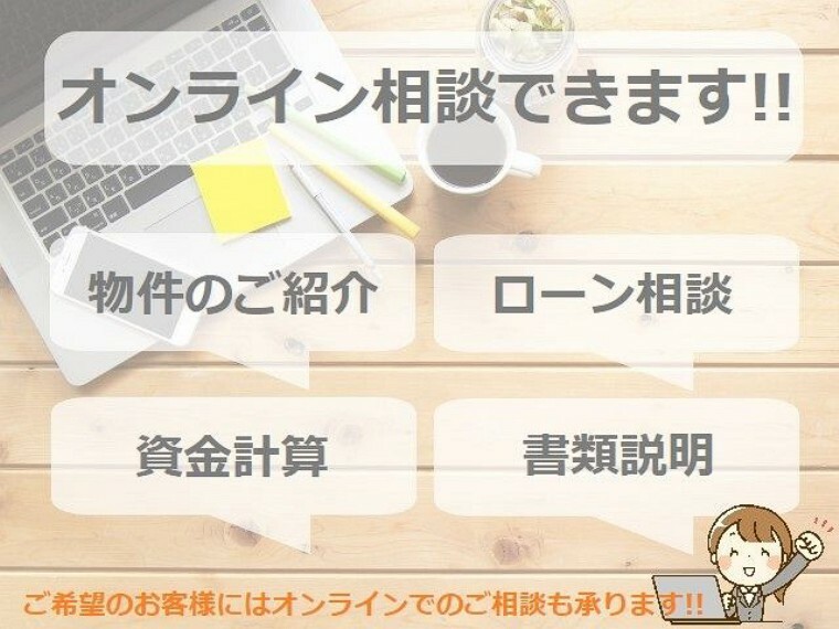 現況写真 物件の写真や動画によるご説明やローンのご相談、手続き関係のご説明など、可能な限りオンラインでのご相談も承ります。お気軽にお申し付けください。