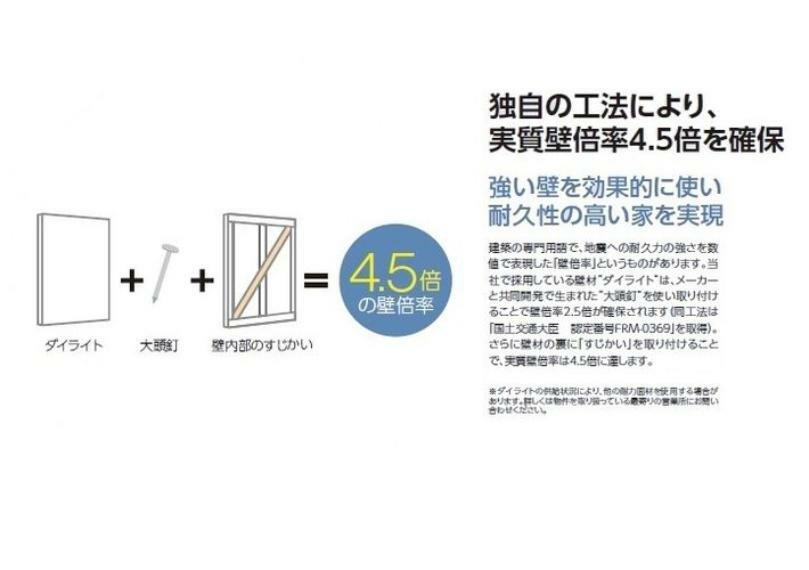 構造・工法・仕様 「大頭釘」を使い取り付けることで、壁倍率2.5倍（地震への耐久力の強さを数値で表現）を確保。さらに壁材の裏に「すじかい」を取り付けることで実質壁倍率は4.5倍に達します。