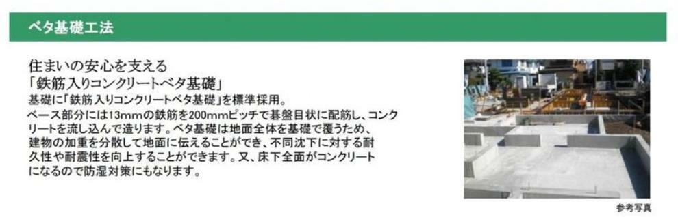 構造・工法・仕様 建物を支える基礎に鉄筋入りコンクリートべた基礎を採用。地面全体を基礎で覆うため建物の加重を分散でき、不同沈下への耐久性や耐震性を向上します。床下全面がコンクリートになり防湿対策にもなります