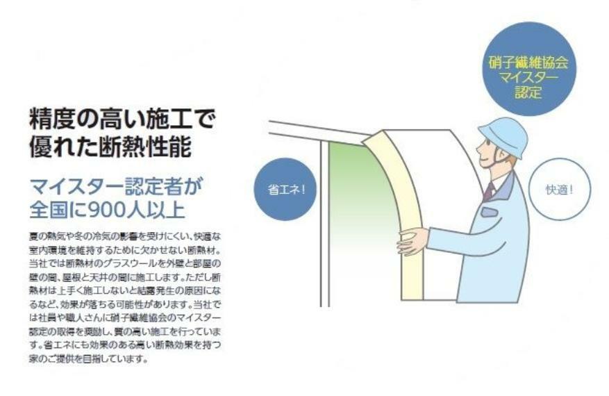 構造・工法・仕様 断熱材はうまく施工しないと結露の原因になるなど効果が落ちる可能性がありますが、硝子繊維協会のマイスター認定の取得を推奨し質の高い施工を行っています。